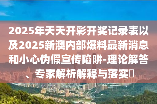 2025年天天開彩開獎記錄表以及2025新澳內(nèi)部爆料最新消息和小心偽假宣傳陷阱-理論解答、專家解析解釋與落實?