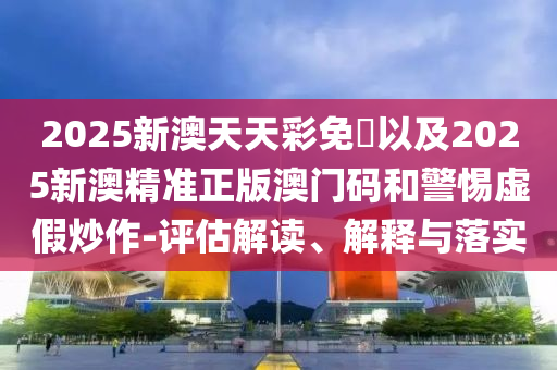 2025新澳天天彩免費以及2025新澳精準正版澳門碼和警惕虛假炒作-評估解讀、解釋與落實