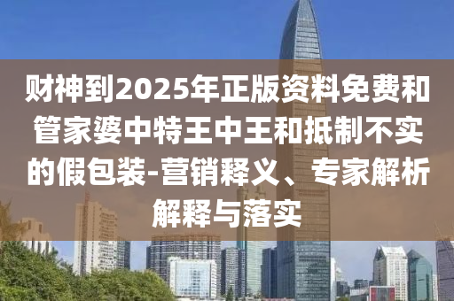財神到2025年正版資料免費和管家婆中特王中王和抵制不實的假包裝-營銷釋義、專家解析解釋與落實