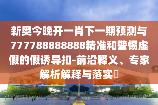 新奧今晚開一肖下一期預(yù)測與777788888888精準(zhǔn)和警惕虛假的假誘導(dǎo)扣-前沿釋義、專家解析解釋與落實(shí)?