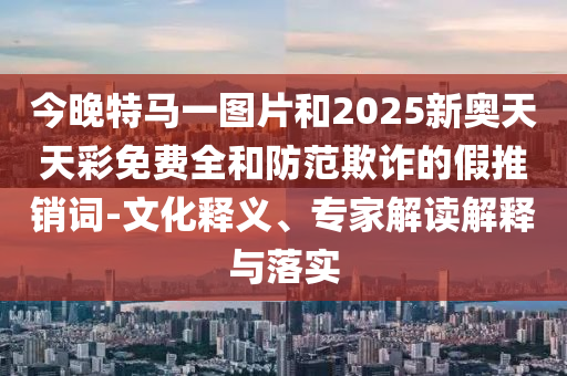 今晚特馬一圖片和2025新奧天天彩免費(fèi)全和防范欺詐的假推銷(xiāo)詞-文化釋義、專(zhuān)家解讀解釋與落實(shí)