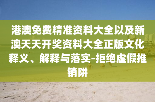 港澳免費(fèi)精準(zhǔn)資料大全以及新澳天天開獎資料大全正版文化釋義、解釋與落實(shí)-拒絕虛假推銷阱