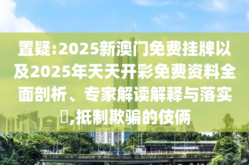 置疑:2025新澳門免費掛牌以及2025年天天開彩免費資料全面剖析、專家解讀解釋與落實?,抵制欺騙的伎倆