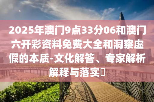 2025年澳門9點33分06和澳門六開彩資料免費大全和洞察虛假的本質(zhì)-文化解答、專家解析解釋與落實?