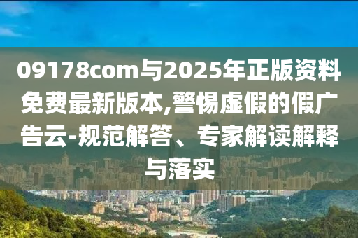 09178com與2025年正版資料免費最新版本,警惕虛假的假廣告云-規(guī)范解答、專家解讀解釋與落實