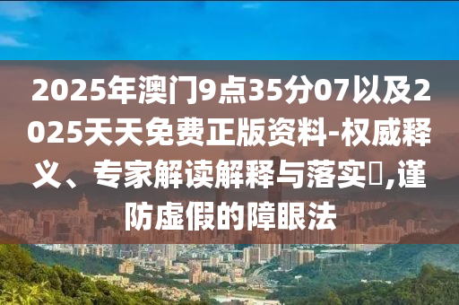 2025年澳門9點35分07以及2025天天免費正版資料-權(quán)威釋義、專家解讀解釋與落實?,謹防虛假的障眼法