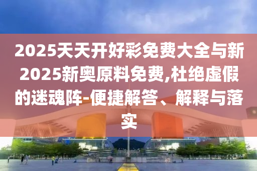 2025天天開好彩免費(fèi)大全與新2025新奧原料免費(fèi),杜絕虛假的迷魂陣-便捷解答、解釋與落實(shí)