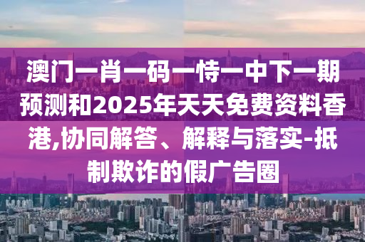 澳門一肖一碼一恃一中下一期預測和2025年天天免費資料香港,協(xié)同解答、解釋與落實-抵制欺詐的假廣告圈