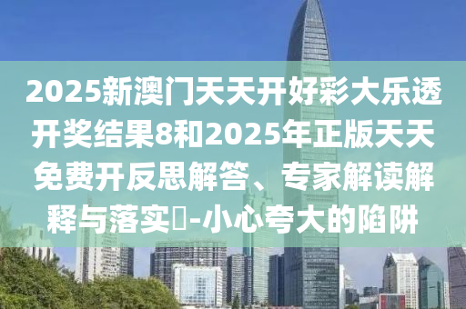 2025新澳門天天開好彩大樂透開獎結果8和2025年正版天天免費開反思解答、專家解讀解釋與落實?-小心夸大的陷阱