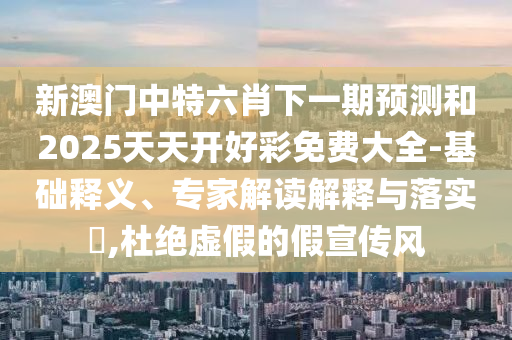 新澳門中特六肖下一期預測和2025天天開好彩免費大全-基礎釋義、專家解讀解釋與落實?,杜絕虛假的假宣傳風
